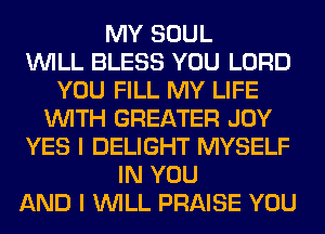 MY SOUL
WILL BLESS YOU LORD
YOU FILL MY LIFE
WITH GREATER JOY
YES I DELIGHT MYSELF
IN YOU
AND I WILL PRAISE YOU