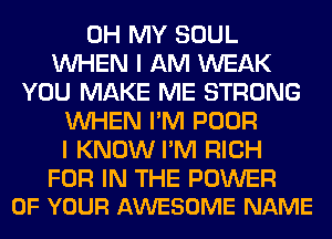 OH MY SOUL
WHEN I AM WEAK
YOU MAKE ME STRONG
WHEN I'M POOR
I KNOW I'M RICH

FOR IN THE POWER
OF YOUR AWESOME NAME