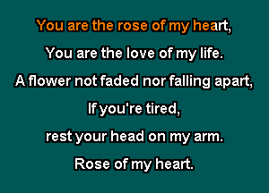 You are the rose of my heart,
You are the love of my life.
A flower not faded nor falling apart,
lfyou're tired,
rest your head on my arm.

Rose of my heart.