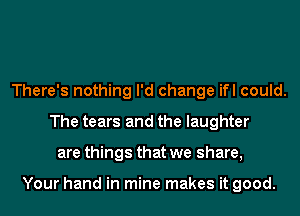 There's nothing I'd change ifl could.
The tears and the laughter
are things that we share,

Your hand in mine makes it good.