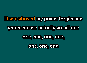 I have abused my power forgive me

you mean we actually are all one
one, one, one, one,

one, one. one