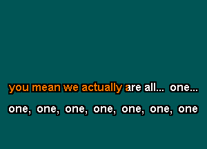 you mean we actually are all... one...

one, one, one. one, one, one, one