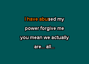 I have abused my

power forgive me
you mean we actually

are... all...