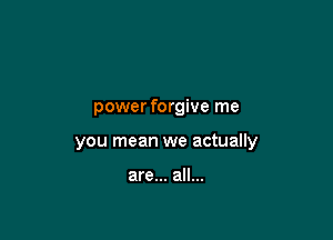 power forgive me

you mean we actually

are... all...