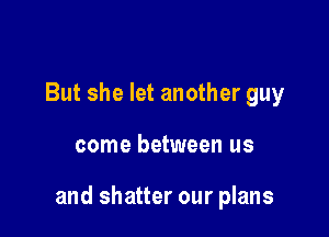 But she let another guy

come between us

and shatter our plans