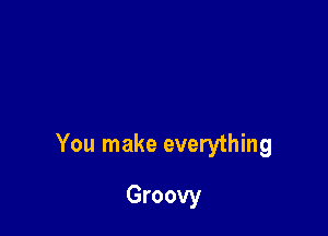 You make everything

Groovy
