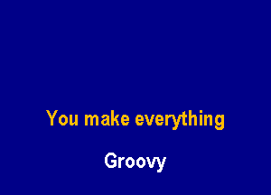 You make everything

Groovy
