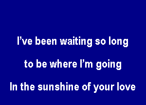 Pve been waiting so long

to be where Pm going

In the sunshine of your love