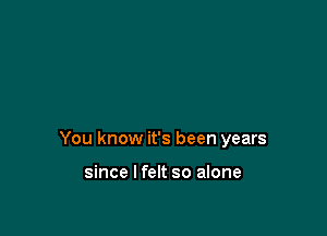 You know it's been years

since I felt so alone