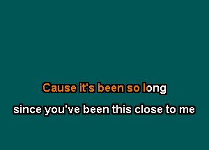 Cause it's been so long

since you've been this close to me