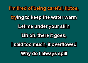 I'm tired of being careful, tiptoe,
trying to keep the water warm
Let me under your skin
Uh oh, there it goes,

I said too much, it overflowed

Why do I always spill