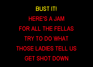 BUST IT!
HERE'S A JAM
FOR ALL THE FELLAS

TRY TO DO WHAT
THOSE LADIES TELL US
GET SHOT DOWN