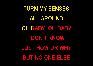 TURN MY SENSES
ALL AROUND
OH BABY, OH BABY

I DON'T KNOW
JUST HOW 0R WHY
BUT NO ONE ELSE