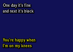One day it's fine
and next it's black

You're happy when
I'm on my knees