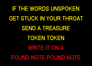 IF THE WORDS UNSPOKEN
GET STUCK IN YOUR THROAT
SEND A TREASURE
TOKEN TOKEN
WRITE IT ON A
POUND NOTE POUND NOTE