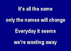 It's all the same
only the names will change

Everyday it seems

we're wasting away