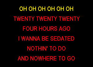 OH OH OH OH OH OH
TWENTY TWENTY TWENTY
FOUR HOURS AGO
IWANNA BE SEDATED
NOTHIN' TO DO
AND NOWHERE TO GO