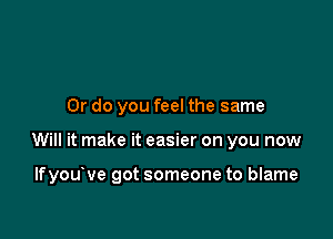 Or do you feel the same

Will it make it easier on you now

lfyouove got someone to blame