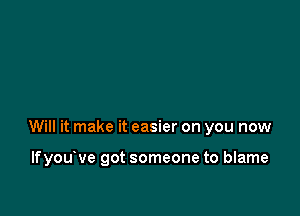 Will it make it easier on you now

lfyou ve got someone to blame