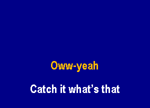 Oww-yeah

Catch it whaPs that