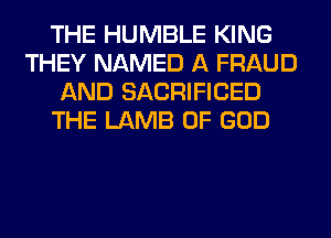 THE HUMBLE KING
THEY NAMED A FRAUD
AND SACRIFICED
THE LAMB OF GOD