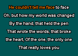 He couldn't tell me face to face
Oh, but how my world was changed
By the hand, that held the pen
That wrote the words, that broke
the heart, 0fthe one, the only one

That really loves you