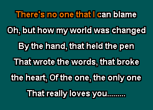 There's no one that I can blame
Oh, but how my world was changed
By the hand, that held the pen
That wrote the words, that broke
the heart, 0fthe one, the only one

That really loves you .........