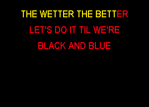 THE WETTER THE BETTER
LET'S DO IT TIL WE'RE
BLACK AND BLUE