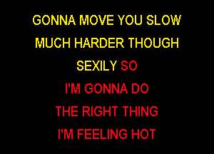 GONNA MOVE YOU SLOW
MUCH HARDER THOUGH
SEXILY SO

I'M GONNA DO
THE RIGHT THING
I'M FEELING HOT