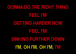 GONNA DO THE RIGHT THING
FEEL I'M
GETTING HARDER NOW
FEEL I'M
SINKING FURTHER DOWN
I'M, OH I'M, OH I'M, I'M