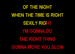 OF THE NIGHT
WHEN THE TIME IS RIGHT
SEXILY RIGHT

I'M GONNA DO
THE RIGHT THING
GONNA MOVE YOU SLOW