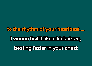 to the rhythm ofyour heartbeat...

lwanna feel it like a kick drum,

beating faster in your chest