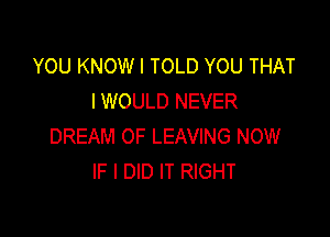 YOU KNOWI TOLD YOU THAT
I WOULD NEVER

DREAM OF LEAVING NOW
IF I DID IT RIGHT