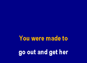 You were made to

go out and get her