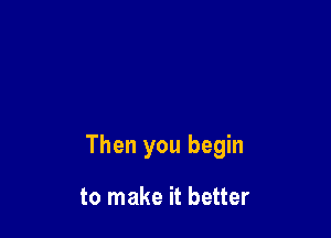 Then you begin

to make it better