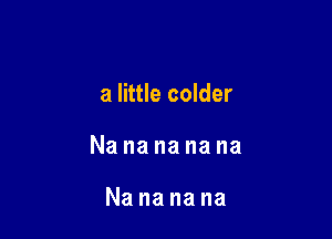 a little colder

Nanananana

Nananana