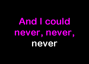 And I could

never,never,
never