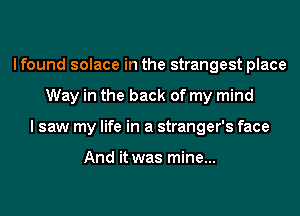 I found solace in the strangest place
Way in the back of my mind
I saw my life in a stranger's face

And it was mine...