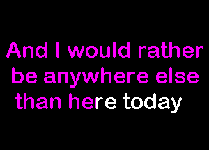 And I would rather

be anywhere else
than here today