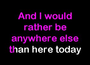 And I would
rather be

anywhere else
than here today