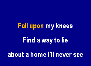 Fall upon my knees

Find a way to lie

about a home Pll never see