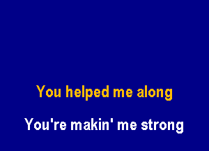 You helped me along

You're makin' me strong