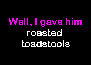Well, I gave him

roasted
toadstools