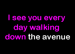 I see you every

day walking
down the avenue