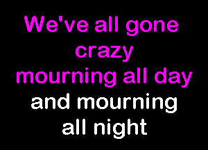We've all gone
crazy

mourning all day
and mourning
all night