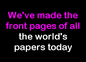 We've made the
front pages of all

the world's
papers today