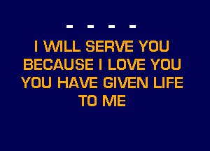 I WILL SERVE YOU
BECAUSE I LOVE YOU
YOU HAVE GIVEN LIFE

TO ME