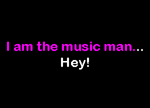 I am the music man...

Hey!