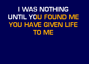 I WAS NOTHING
UNTIL YOU FOUND ME
YOU HAVE GIVEN LIFE

TO ME