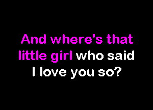 And where's that

little girl who said
I love you so?